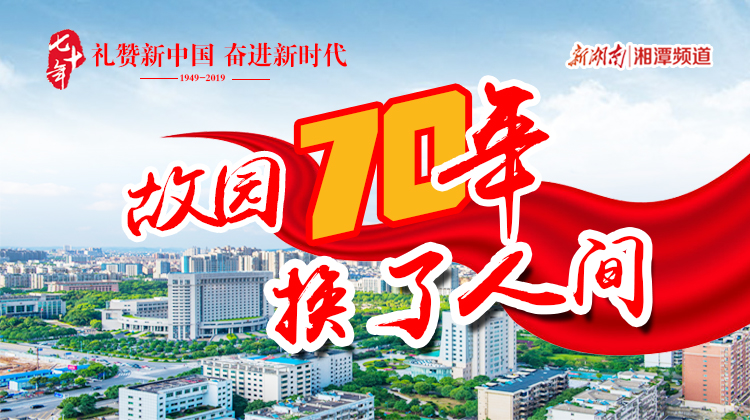 故园70年 换了人间——湘潭市庆祝新中国成立70周年专题报道